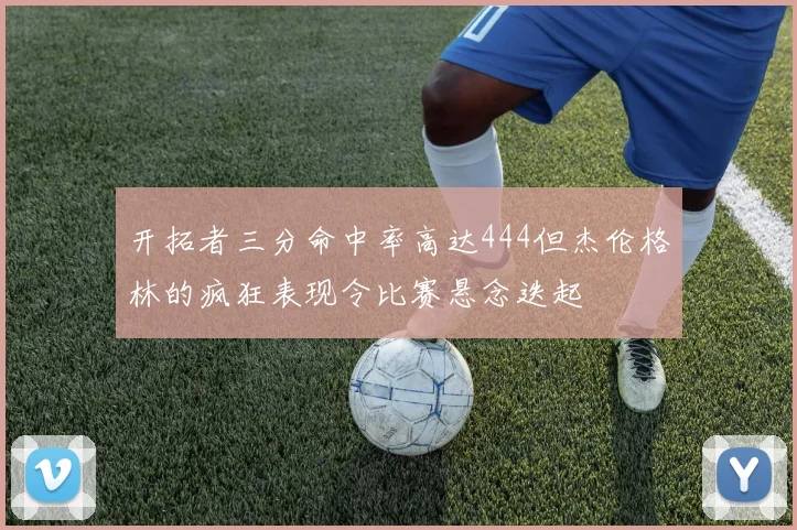 开拓者三分命中率高达444但杰伦格林的疯狂表现令比赛悬念迭起