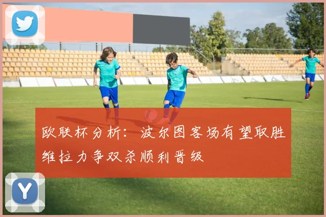 欧联杯分析：波尔图客场有望取胜维拉力争双杀顺利晋级