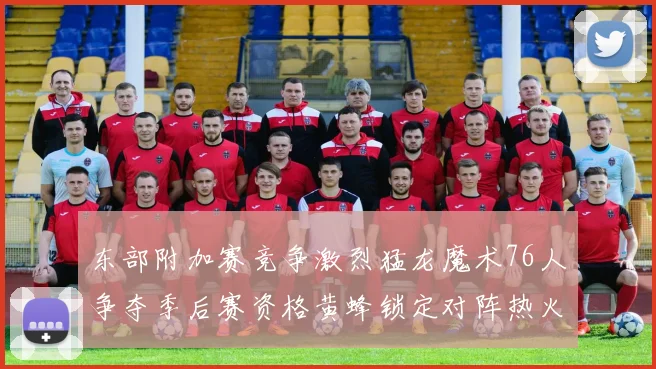 东部附加赛竞争激烈猛龙魔术76人争夺季后赛资格黄蜂锁定对阵热火