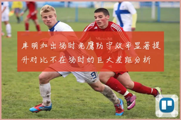 库明加出场时老鹰防守效率显著提升对比不在场时的巨大差距分析