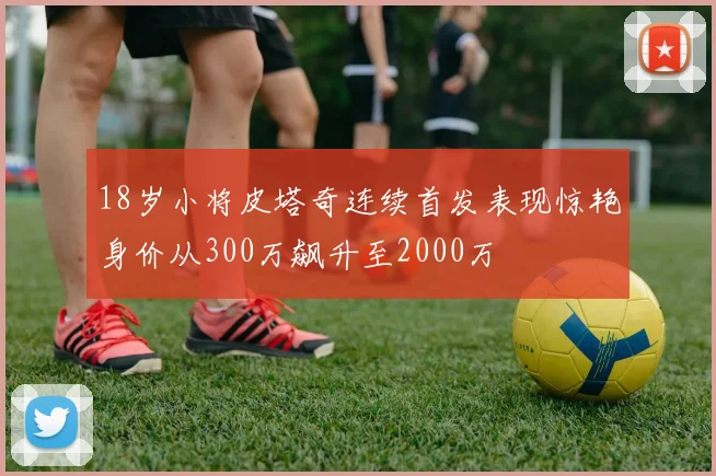 18岁小将皮塔奇连续首发表现惊艳身价从300万飙升至2000万
