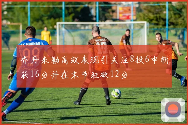 乔丹米勒高效表现引关注8投6中斩获16分并在末节狂砍12分