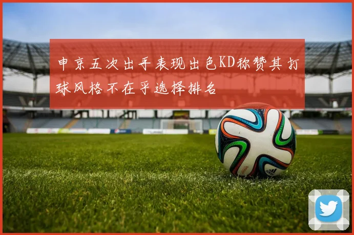 申京五次出手表现出色KD称赞其打球风格不在乎选择排名