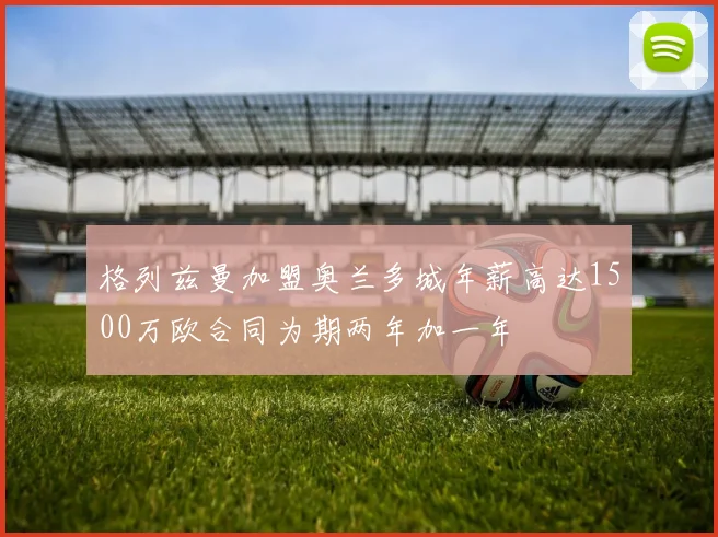 格列兹曼加盟奥兰多城年薪高达1500万欧合同为期两年加一年