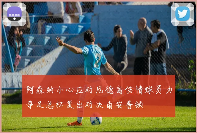 阿森纳小心应对厄德高伤情球员力争足总杯复出对决南安普顿
