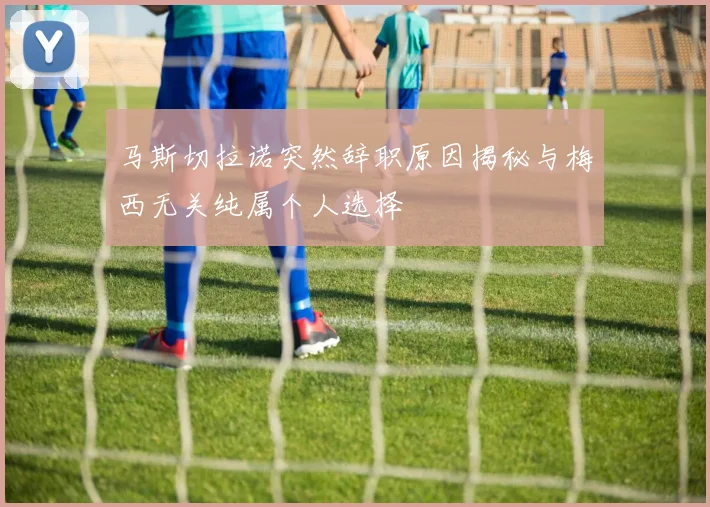 马斯切拉诺突然辞职原因揭秘与梅西无关纯属个人选择