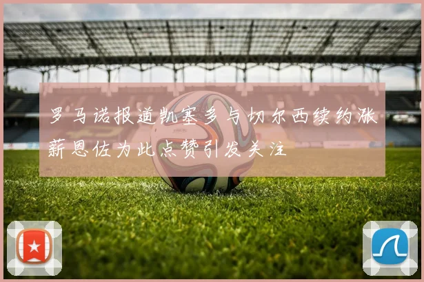 罗马诺报道凯塞多与切尔西续约涨薪恩佐为此点赞引发关注